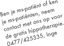 Ben je ms-patiënt of ken je ms-patiënten, neem contact met ons op voor de gratis hippotherapie.
0477/425335, Inge